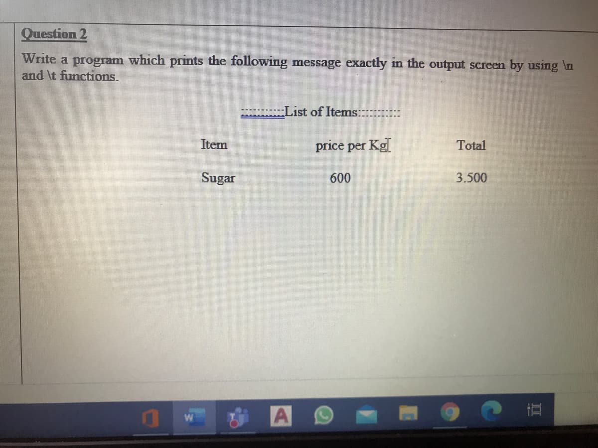 Question 2
Write a program which prints the following message exactly in the output screen by using in
and \t functions.
List of Items:
Item
price per Kg
Total
Sugar
600
3.500
直
A O
