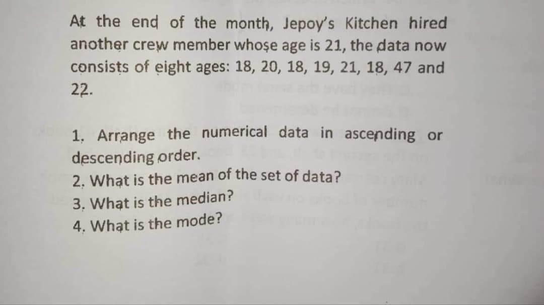 At the end of the month, Jepoy's Kitchen hired
another crew member whose age is 21, the data now
consists of eight ages: 18, 20, 18, 19, 21, 18, 47 and
22.
1. Arrange the numerical data in ascending or
descending order.
2. What is the mean of the set of data?
3. What is the median?
4. What is the mode?