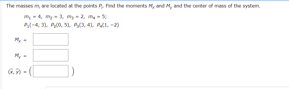 The masses m; are located at the points Pj. Find the moments My and My and the center of mass of the system.
m1 = 4, m2 = 3, m3 = 2, m4 = 5;
P:(-4, 3), P2(0, 5), P3(3, 4), P4(1, –2)
Mx =
My =
(х, У)
