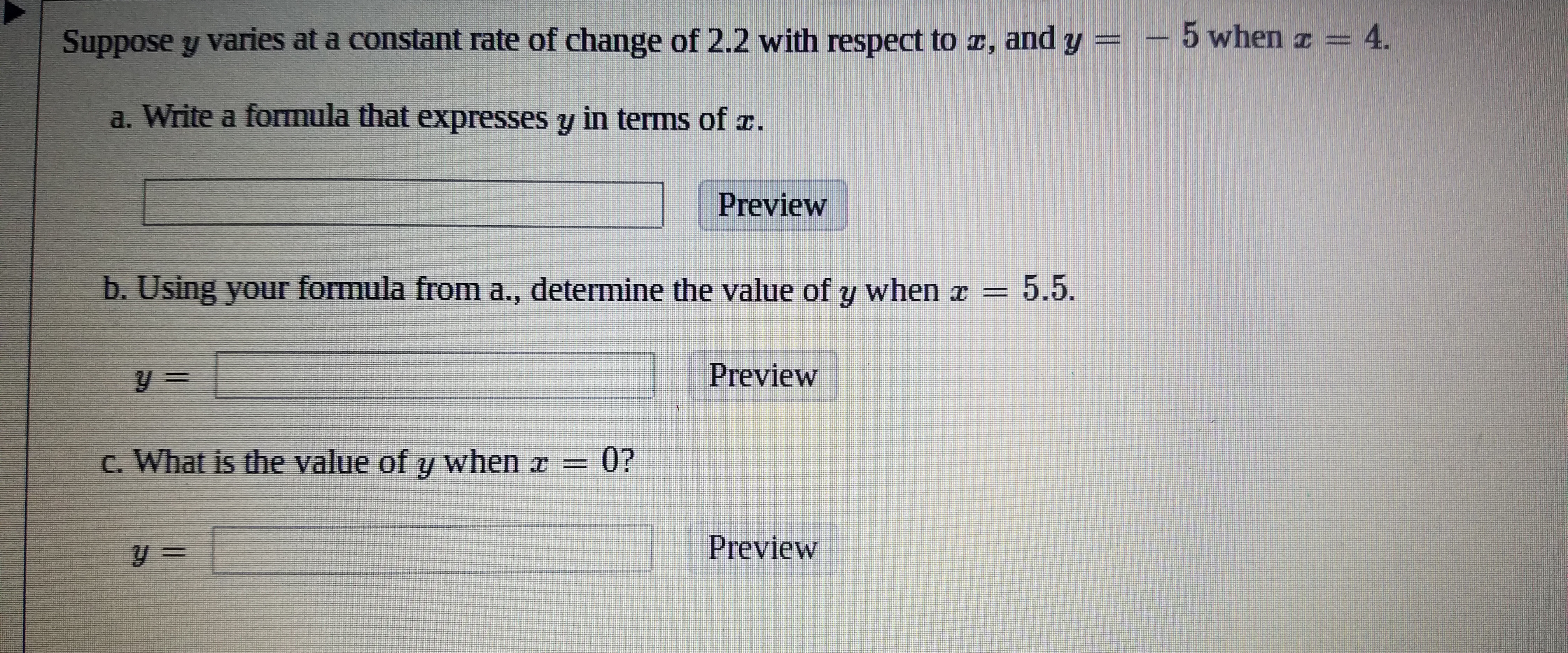 5 when 4.
Suppose y varies at a constant rate of change of 2.2 with respect to z, and y
a. Write a formula that expresses y in terms of .
Preview
b. Using your formula from a., determine the value of y when z
5.5.
Preview
0?
C. What is the value of y when z
Preview
y =
