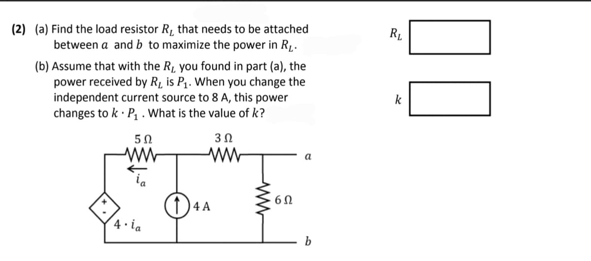 (2) (a) Find the load resistor R, that needs to be attached
between a and b to maximize the power in RL.
(b) Assume that with the R, you found in part (a), the
power received by R₁ is P₁. When you change the
independent current source to 8 A, this power
changes to k P₁. What is the value of k?
5Ω
3 Ω
4.ia
(1) 4 A
6Ω
a
b
RL
k