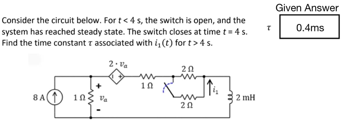 Consider the circuit below. For t < 4 s, the switch is open, and the
system has reached steady state. The switch closes at time t = 4 s.
Find the time constant T associated with i₁(t) for t > 4 s.
8 A ↑
1Ω
+
Va
2. Va
1Ω
202
Ruth
i₁
202
2 mH
T
Given Answer
0.4ms
