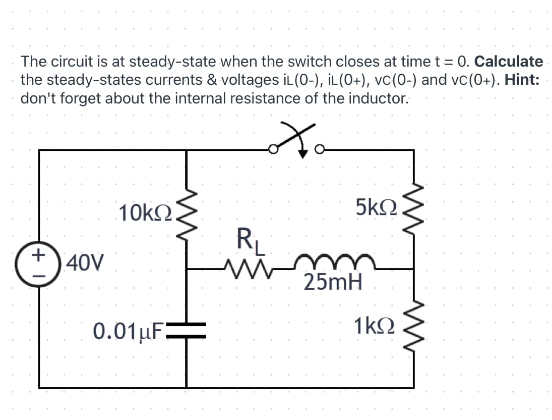 The circuit is at steady-state when the switch closes at time t = 0. Calculate
the steady-states currents & voltages iL(0-), İL(0+), vc(0-) and vc(0+). Hint:
don't forget about the internal resistance of the inductor.
10k2
5kQ
RL
40V
25mH
0.01µF:
1kQ
