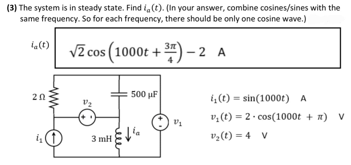 (3) The system is in steady state. Find ia(t). (In your answer, combine cosines/sines with the
same frequency. So for each frequency, there should be only one cosine wave.)
√2 cos (1000t+³7)
ia(t)
202
www
i₁ (↑)
V2
+1
3 mH
500 μµF
ia
V1
- 2 A
-
i₁ (t) = sin(1000t) A
v₁ (t) = 2 · cos(1000t + π) V
v₂(t) = 4 V