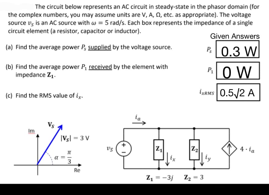 The circuit below represents an AC circuit in steady-state in the phasor domain (for
the complex numbers, you may assume units are V, A, 2, etc. as appropriate). The voltage
source vs is an AC source with w = 5 rad/s. Each box represents the impedance of a single
circuit element (a resistor, capacitor or inductor).
Given Answers
(a) Find the average power P, supplied by the voltage source.
P 0.3 W
P₁OW
İXRMS 0.5√2 A
(b) Find the average power P₁ received by the element with
impedance Z₁.
(c) Find the RMS value of ix.
Im
α
|Vsl = 3 V
||
T-3
Re
VS
ia,
Z₁
Z₂
B.B.
ix
Z₂ = 3
Z₁ = -3j
4. ia