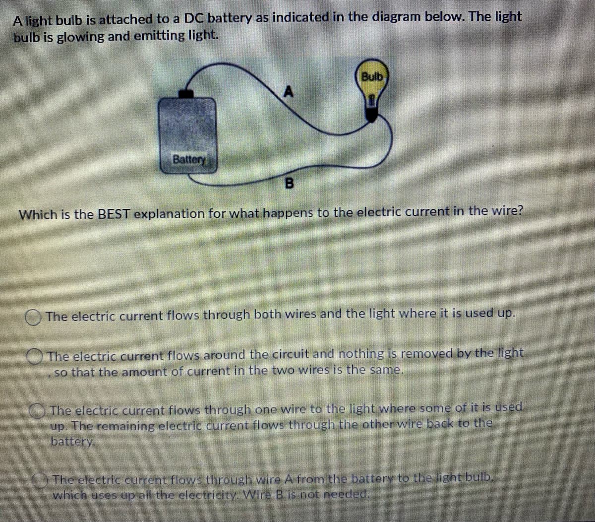 A light bulb is attached to a DC battery as indicated in the diagram below. The light
bulb is glowing and emitting light.
Bulb
Battery
B.
Which is the BEST explanation for what happens to the electric current in the wire?
The electric current flows through both wires and the light where it is used up.
The electric current flows around the circuit and nothing is removed by the light
so that the amount of current in the two wires is the same.
The electric current flows through one wire to the light where some of it is used
up. The remaining electric current flows through the other wire back to the
battery.
OThe electric current flows through wire A from the battery to the light bulb
which uses up all the electricity. Wire B is not needed,

