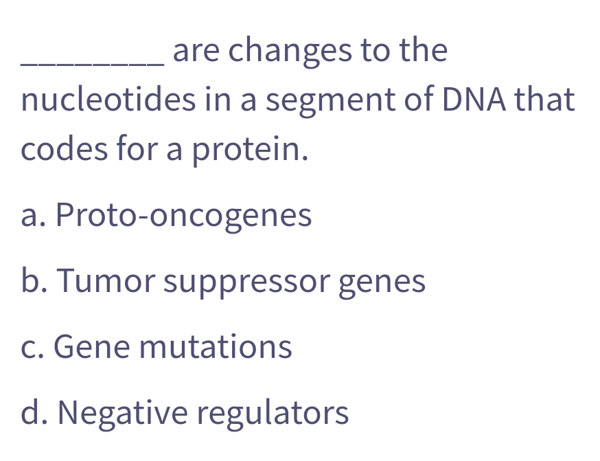 are changes to the
nucleotides in a segment of DNA that
codes for a protein.
a. Proto-oncogenes
b. Tumor suppressor genes
c. Gene mutations
d. Negative regulators
