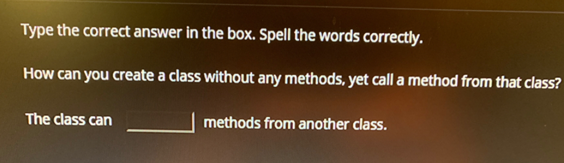 Type the correct answer in the box. Spell the words correctly.
How can you create a class without any methods, yet call a method from that class?
The class can
methods from another class.
