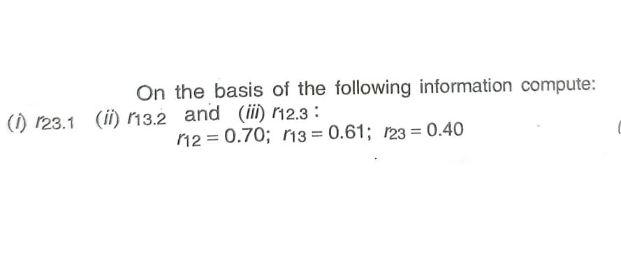 On the basis of the following information compute:
() r23.1 (ii) 13.2 and (iii) 12.3 :
12 = 0.70; i13 = 0.61; 123 = 0.40
