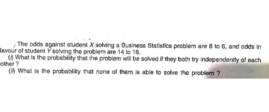 The odds against student X solving a Business Statistics problem are 8 to 6, and odds in
favour of student Y solving the problem are 14 to 16.
() What is the probability that the problem will be solved if they both try independently of each
other ?
(i) What is the probability that none of them is able to solve the problem ?
