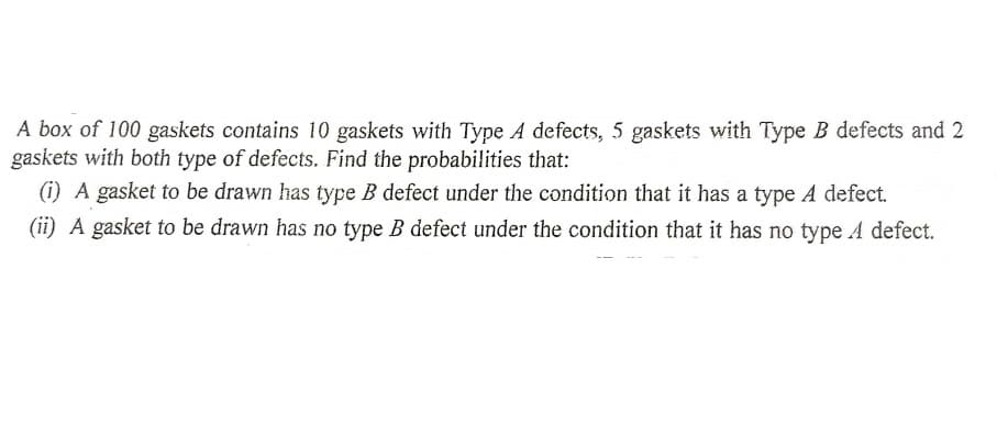 A box of 100 gaskets contains 10 gaskets with Type A defects, 5 gaskets with Type B defects and 2
gaskets with both type of defects. Find the probabilities that:
(i) A gasket to be drawn has type B defect under the condition that it has a type A defect.
(ii) A gasket to be drawn has no type B defect under the condition that it has no type A defect.
