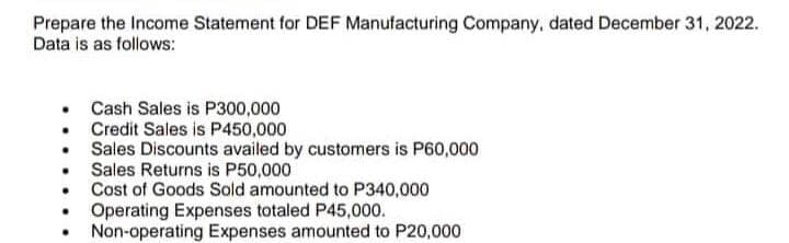 Prepare the Income Statement for DEF Manufacturing Company, dated December 31, 2022.
Data is as follows:
Cash Sales is P300,000
Credit Sales is P450,000
• Sales Discounts availed by customers is P60,000
Sales Returns is P50,000
Cost of Goods Sold amounted to P340,000
Operating Expenses totaled P45,000.
Non-operating Expenses amounted to P20,000