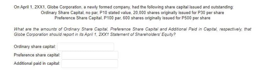 On April 1, 2XX1, Globe Corporation, a newly formed company, had the following share capital issued and outstanding:
Ordinary Share Capital, no par, P10 stated value, 20,000 shares originally issued for P30 per share
Preference Share Capital, P100 par, 600 shares originally issued for P500 per share
What are the amounts of Ordinary Share Capital, Preference Share Capital and Additional Paid in Capital, respectively, that
Globe Corporation should report in its April 1, 2XX1 Statement of Shareholders' Equity?
Ordinary share capital:
Preference share capital:
Additional paid in capital: