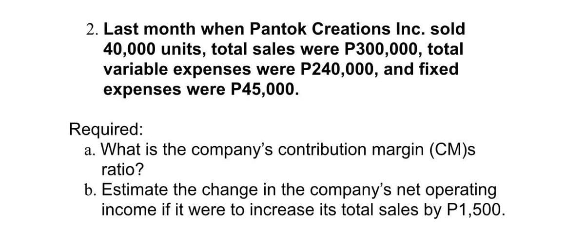 2. Last month when Pantok Creations Inc. sold
40,000 units, total sales were P300,000, total
variable expenses were P240,000, and fixed
expenses were P45,000.
Required:
a. What is the company's contribution margin (CM)s
ratio?
b. Estimate the change in the company's net operating
income if it were to increase its total sales by P1,500.