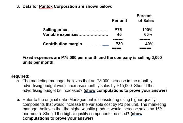 3. Data for Pantok Corporation are shown below:
Selling price........
Variable expenses..
Contribution margin...........
Per unit
P75
45
P30
Percent
of Sales
100%
60%
40%
Fixed expenses are P75,000 per month and the company is selling 3,000
units per month.
Required:
a. The marketing manager believes that an P8,000 increase in the monthly
advertising budget would increase monthly sales by P15,000. Should the
advertising budget be increased? (show computations to prove your answer)
b. Refer to the original data. Management is considering using higher-quality
components that would increase the variable cost by P3 per unit. The marketing
manager believes that the higher-quality product would increase sales by 15%
per month. Should the higher-quality components be used? (show
computations to prove your answer)