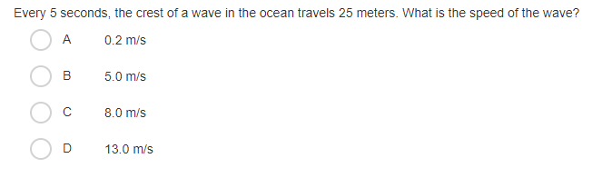 Every 5 seconds, the crest of a wave in the ocean travels 25 meters. What is the speed of the wave?
A
0.2 m/s
В
5.0 m/s
8.0 m/s
13.0 m/s
