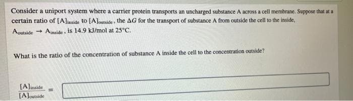Consider a uniport system where a carrier protein transports an uncharged substance A across a cell membrane. Suppose that at a
certain ratio of [A]inside to [Aloutside , the AG for the transport of substance A from outside the cell to the inside,
Aoutside
- Ajnside is 14.9 KJ/mol at 25°C.
What is the ratio of the concentration of substance A inside the cell to the concentration outside?
[Alinside
[AJoutside
