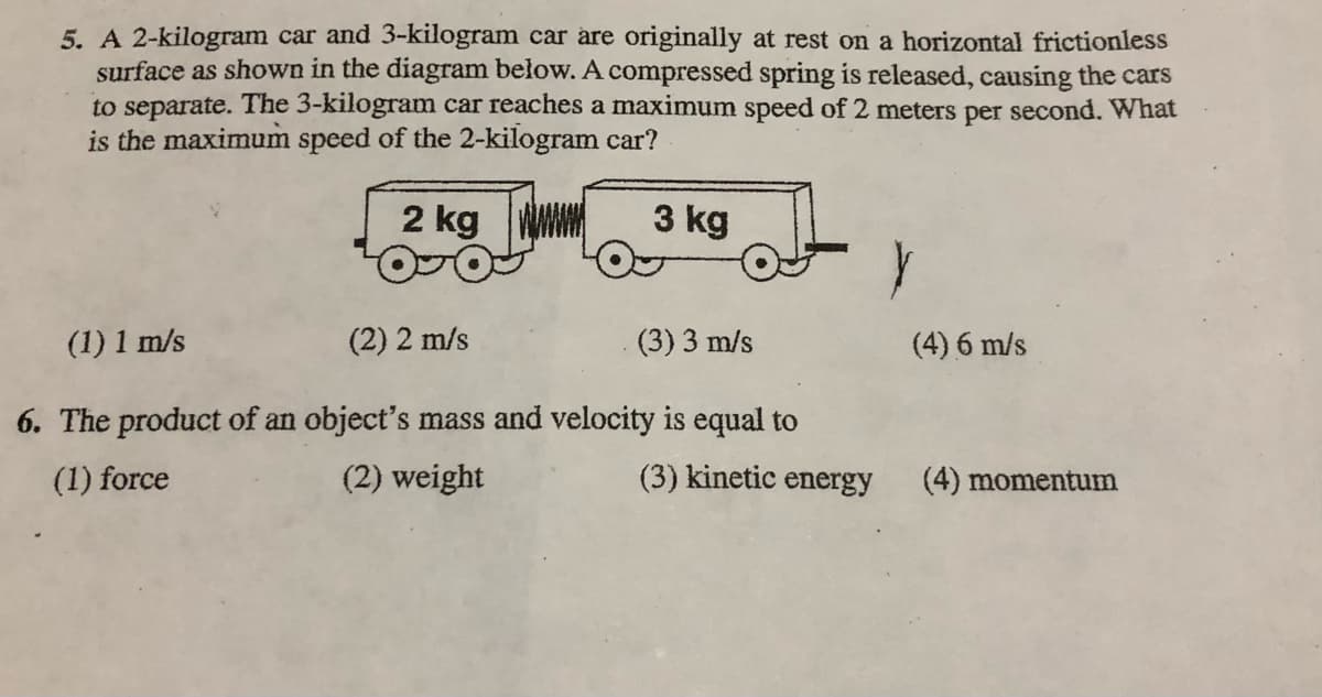 5. A 2-kilogram car and 3-kilogram car are originally at rest on a horizontal frictionless
surface as shown in the diagram below. A compressed spring is released, causing the cars
to separate. The 3-kilogram car reaches a maximum speed of 2 meters per second. What
is the maximum speed of the 2-kilogram car?
2 kg
3 kg
(1) 1 m/s
(2) 2 m/s
(3) 3 m/s
(4) 6 m/s
6. The product of an object's mass and velocity is equal to
(1) force
(2) weight
(3) kinetic energy
(4) momentum

