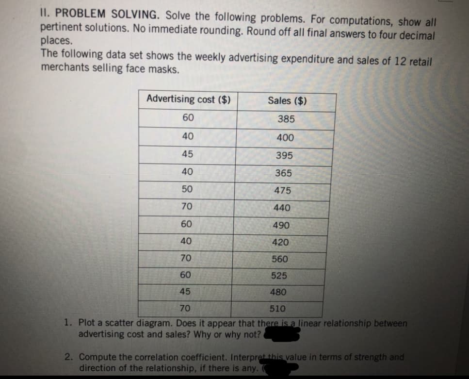 II. PROBLEM SOLVING. Solve the following problems. For computations, show all
pertinent solutions. No immediate rounding. Round off all final answers to four decimal
places.
The following data set shows the weekly advertising expenditure and sales of 12 retail
merchants selling face masks.
Sales ($)
60
385
40
400
45
395
40
365
50
475
70
440
60
490
40
420
70
560
60
525
45
480
70
510
1. Plot a scatter diagram. Does it appear that there is a linear relationship between
advertising cost and sales? Why or why not?
Advertising cost ($)
2. Compute the correlation coefficient. Interpret this value in terms of strength and
direction of the relationship, if there is any.