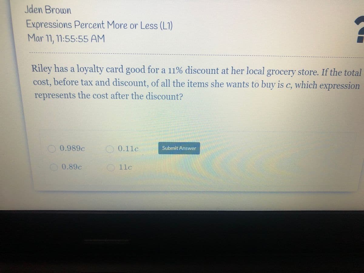 Jden Brown
Expressions Percent More or Less (L1)
Mar 11, 11:55:55 AM
Riley has a loyalty card good for a 11% discount at her local grocery store. If the total
cost, before tax and discount, of all the items she wants to buy is c, which expression
represents the cost after the discount?
0 0.989c
0.11c
Submit Answer
0.89c
11c
