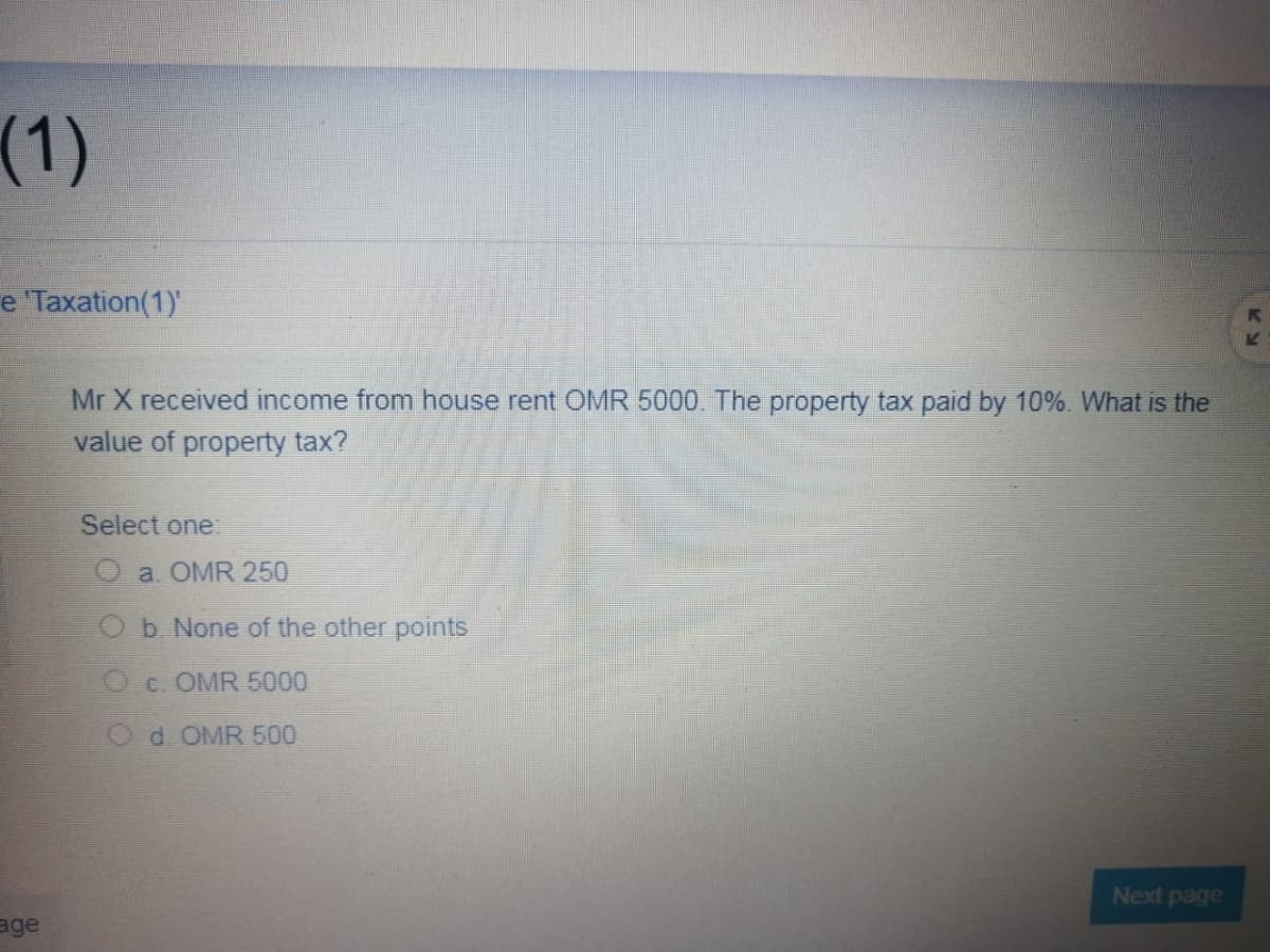(1)
e 'Taxation(1)'
Mr X received income from house rent OMR 5000. The property tax paid by 10%. What is the
value of property tax?
Select one:
a. OMR 250
b. None of the other points
c. OMR 5000
Od OMR 500
Next page
age
