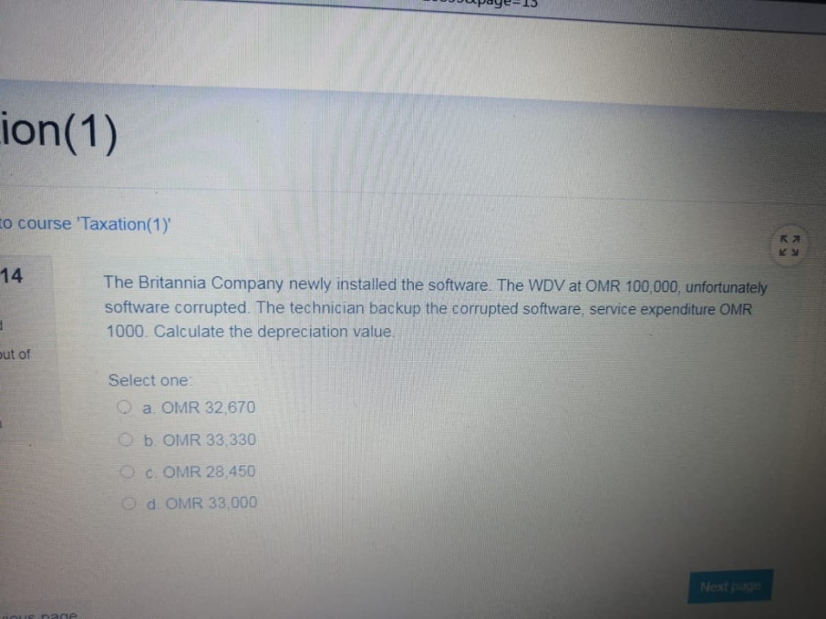 ion(1)
to course 'Taxation(1)'
14
The Britannia Company newly installed the software. The WDV at OMR 100,000, unfortunately
software corrupted. The technician backup the corrupted software, service expenditure OMR
1000. Calculate the depreciation value,
put of
Select one:
a. OMR 32,670
b. OMR 33,330
Oc. OMR 28.450
Od OMR 33,000
Next page
nage
