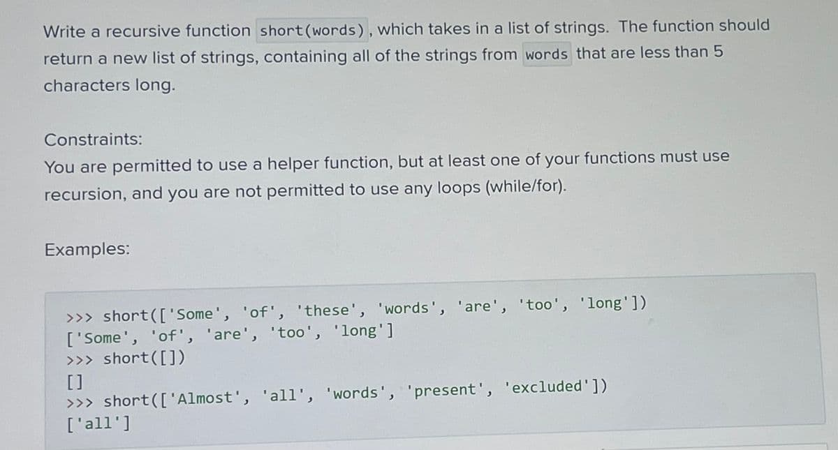 Write a recursive function short (words), which takes in a list of strings. The function should
return a new list of strings, containing all of the strings from words that are less than 5
characters long.
Constraints:
You are permitted to use a helper function, but at least one of your functions must use
recursion, and you are not permitted to use any loops (while/for).
Examples:
>>> short(['Some', 'of', 'these', 'words', 'are', 'too', 'long'])
['Some', 'of', 'are', 'too', 'long']
>>> short([])
[]
>>> short(['Almost', 'all', 'words', 'present', 'excluded'])
['all']