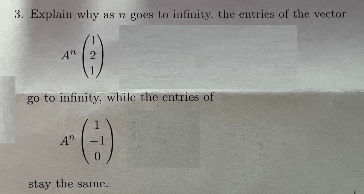 3. Explain why as n goes to infinity. the entries of the vector
A"
2
1
go to infinity, while the entries of
A"
-1
stay the same.
