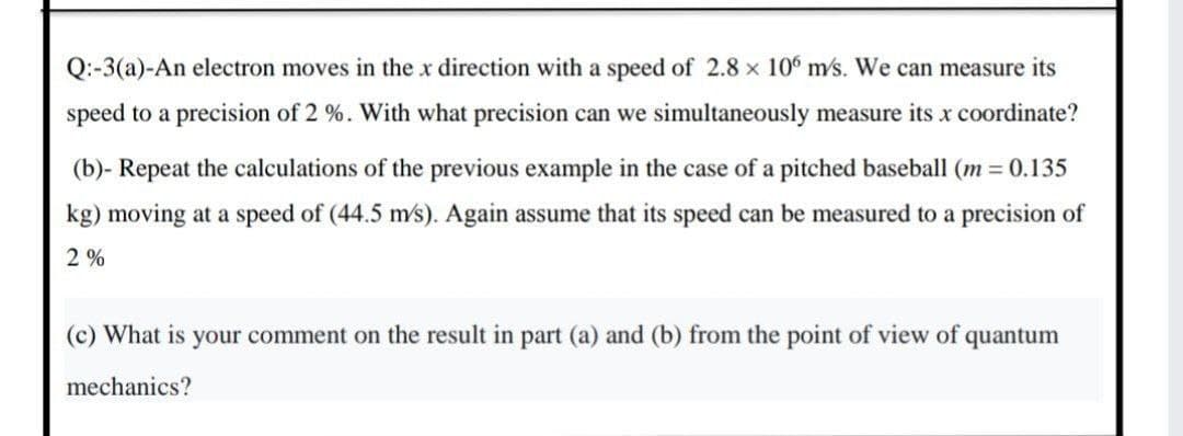 Q:-3(a)-An electron moves in the x direction with a speed of 2.8 x 10° m/s. We can measure its
speed to a precision of 2 %. With what precision can we simultaneously measure its x coordinate?
(b)- Repeat the calculations of the previous example in the case of a pitched baseball (m = 0.135
kg) moving at a speed of (44.5 m's). Again assume that its speed can be measured to a precision of
2%
(c) What is your comment on the result in part (a) and (b) from the point of view of c
quantum
mechanics?
