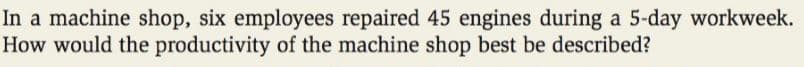 In a machine shop, six employees repaired 45 engines during a 5-day workweek.
How would the productivity of the machine shop best be described?
