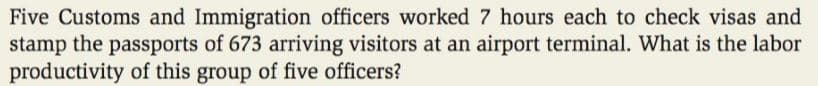 Five Customs and Immigration officers worked 7 hours each to check visas and
stamp the passports of 673 arriving visitors at an airport terminal. What is the labor
productivity of this group of five officers?
