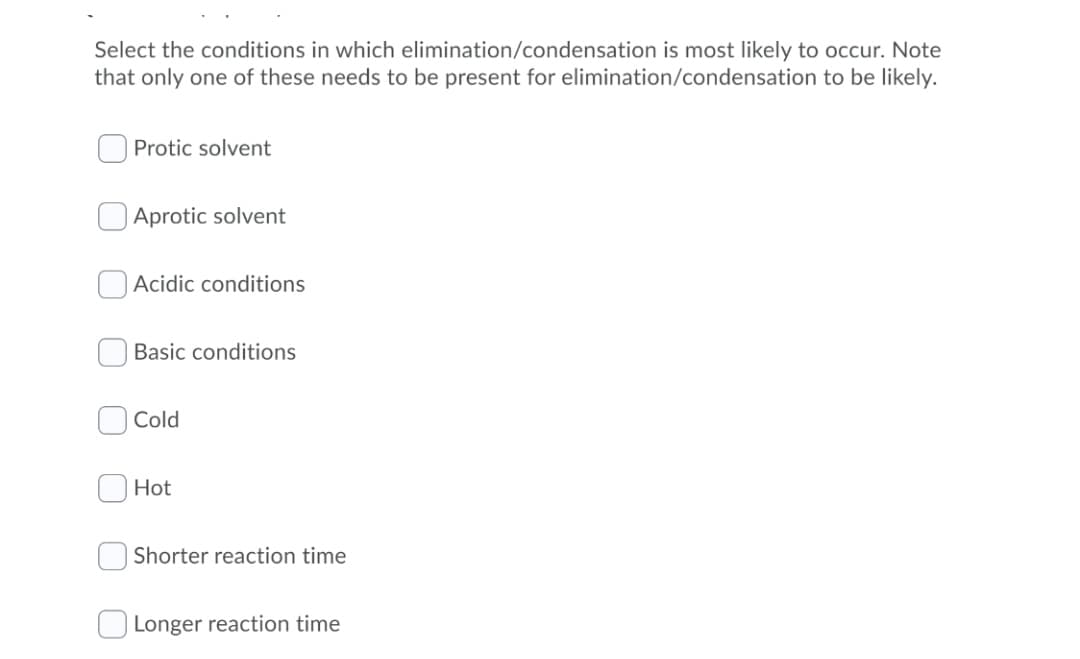 Select the conditions in which elimination/condensation is most likely to occur. Note
that only one of these needs to be present for elimination/condensation to be likely.
Protic solvent
Aprotic solvent
Acidic conditions
Basic conditions
Cold
Hot
Shorter reaction time
Longer reaction time
