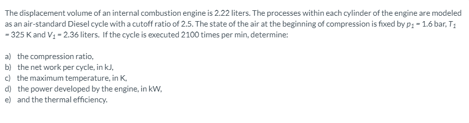 The displacement volume of an internal combustion engine is 2.22 liters. The processes within each cylinder of the engine are modeled
as an air-standard Diesel cycle with a cutoff ratio of 2.5. The state of the air at the beginning of compression is fixed by p1 = 1.6 bar, T1
= 325 Kand V1 = 2.36 liters. If the cycle is executed 2100 times per min, determine:
a) the compression ratio,
b) the net work per cycle, in kJ,
c) the maximum temperature, in K,
d) the power developed by the engine, in kW,
e) and the thermal efficiency.
