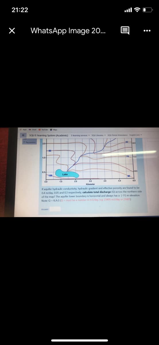 21:22
.ll
WhatsApp Image 20...
•..
E Apps HGmal lute Maps
SQU E-learning System (Academic)
E-learning services sQU Libraries SOU Portal Attendance English (en)
170
0.54
Lake
100
1.0
Kilometer
If aquifer hydraulic conductivity, hydraulic gradient and effective porosity are found to be
0.4 m/day, 0.05 and 0.3 respectively, calculate total discharge (Q) across the northern side
of the map? The aquifer lower boundary is horizontal and always has a (-11) m elevation.
Note: Q= KAG (Q= must be a number in m3/day, eg. 23405 m3/day or 23405)
Answer
