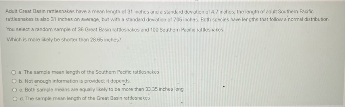 Adult Great Basin rattlesnakes have a mean length of 31 inches and a standard deviation of 4.7 inches; the length of adult Southern Pacific
rattlesnakes is also 31 inches on average, but with a standard deviation of 7.05 inches. Both species have lengths that follow a normal distribution.
You select a random sample of 36 Great Basin rattlesnakes and 100 Southern Pacific rattlesnakes.
Which is more likely be shorter than 28.65 inches?
O a. The sample mean length of the Southern Pacific rattlesnakes
Ob. Not enough information is provided; it depends.
O c. Both sample means are equally likely to be more than 33.35 inches long
O d. The sample mean length of the Great Basin rattlesnakes
