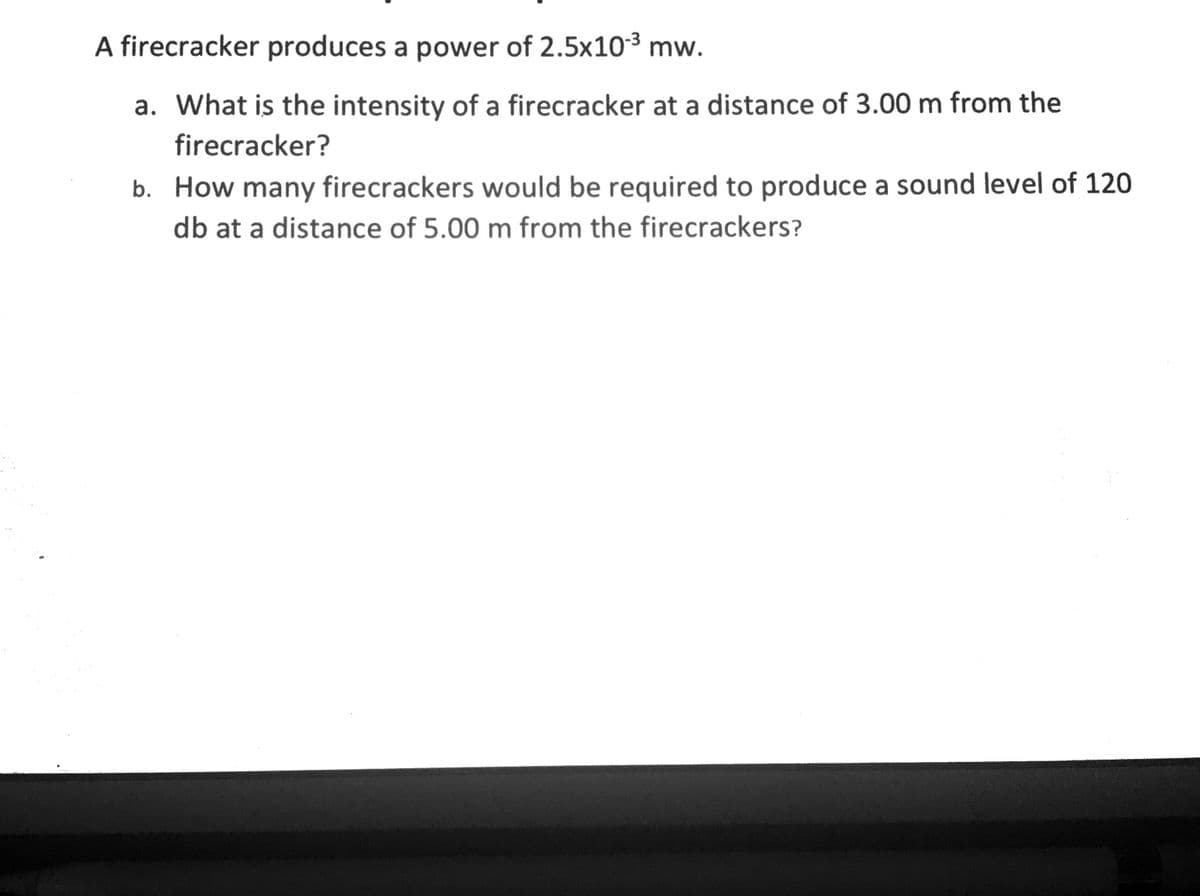 A firecracker produces a power of 2.5x103 mw.
a. What is the intensity of a firecracker at a distance of 3.00 m from the
firecracker?
b. How many firecrackers would be required to produce a sound level of 120
db at a distance of 5.00 m from the firecrackers?
