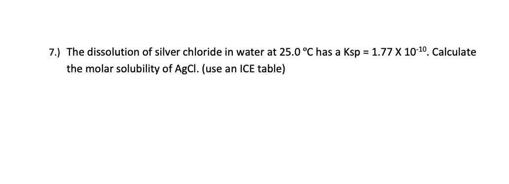 7.) The dissolution of silver chloride in water at 25.0 °C has a Ksp = 1.77 X 10-10. Calculate
the molar solubility of AgCl. (use an ICE table)
