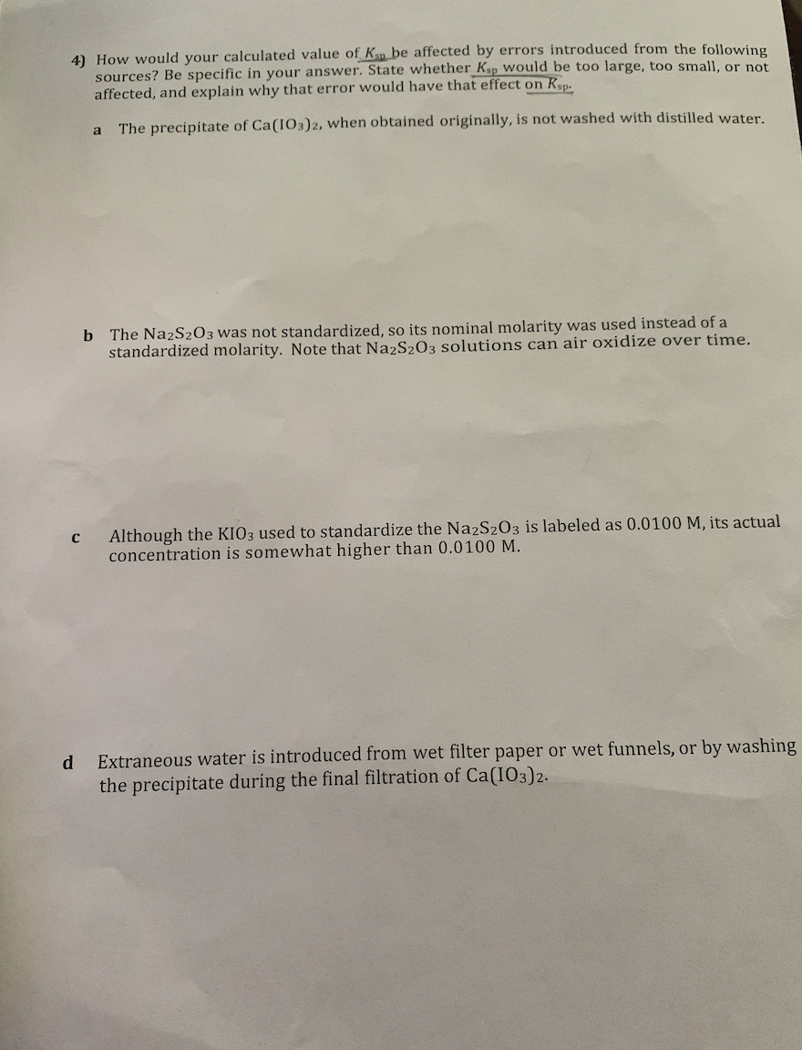 4) How would your calculated value of Ksn be affected by errors introduced from the following
sources? Be specific in your answer. State whether Ksp Would be too large, too small, or not
affected, and explain why that error would have that effect on Kep-
The precipitate of Ca(IO3)2, when obtained originally, is not washed with distilled water.
b The Na2S2O3 was not standardized, so its nominal molarity was used instead of a
standardized molarity. Note that Na2S203 solutions can air oxidize over time.
Although the KIO3 used to standardize the Na2S203 is labeled as 0.0100 M, its actual
concentration is somewhat higher than 0.0100 M.
Extraneous water is introduced from wet filter paper or wet funnels, or by washing
the precipitate during the final filtration of Ca(IO3)2.
