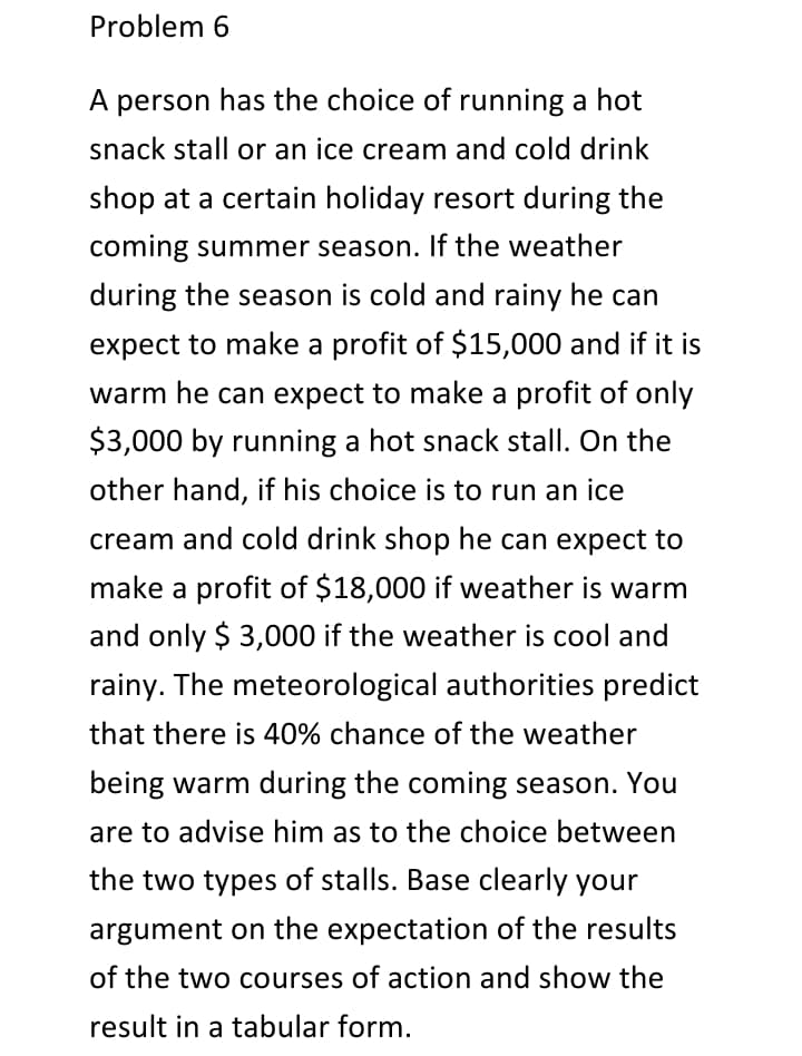 Problem 6
A person has the choice of running a hot
snack stall or an ice cream and cold drink
shop at a certain holiday resort during the
coming summer season. If the weather
during the season is cold and rainy he can
expect to make a profit of $15,000 and if it is
warm he can expect to make a profit of only
$3,000 by running a hot snack stall. On the
other hand, if his choice is to run an ice
cream and cold drink shop he can expect to
make a profit of $18,000 if weather is warm
and only $ 3,000 if the weather is cool and
rainy. The meteorological authorities predict
that there is 40% chance of the weather
being warm during the coming season. You
are to advise him as to the choice between
the two types of stalls. Base clearly your
argument on the expectation of the results
of the two courses of action and show the
result in a tabular form.
