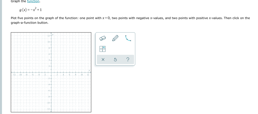 Graph the function.
9 (x) = -x² +1
Plot five points on the graph of the function: one point with x = 0, two points with negative x-values, and two points with positive x-values. Then click on the
graph-a-function button.
1o-
?
