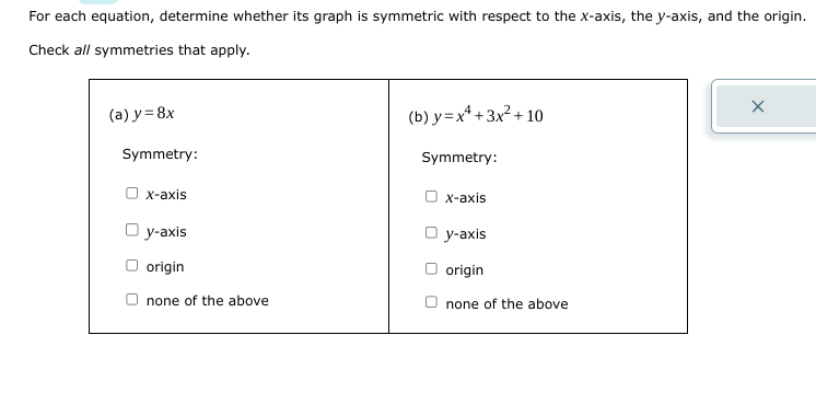 For each equation, determine whether its graph is symmetric with respect to the x-axis, the y-axis, and the origin.
Check all symmetries that apply.
(a) y = 8x
Symmetry:
x-axis
Oy-axis
origin
none of the above
(b) y=x+3x²+10
Symmetry:
x-axis
Oy-axis
origin
none of the above
X
