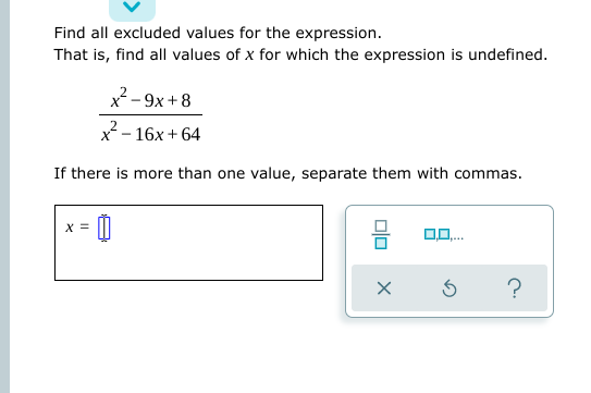 Find all excluded values for the expression.
That is, find all values of x for which the expression is undefined.
x-9x +8
x - 16x + 64
If there is more than one value, separate them with commas.
