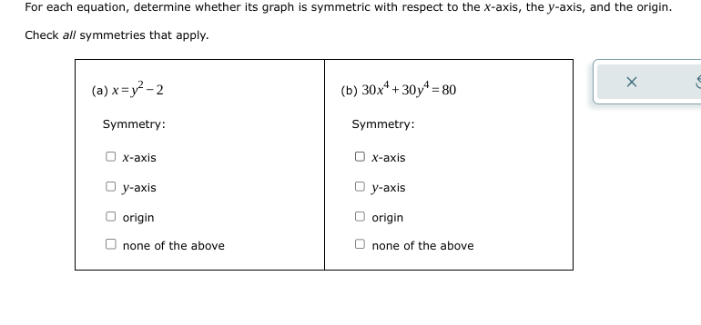 For each equation, determine whether its graph is symmetric with respect to the x-axis, the y-axis, and the origin.
Check all symmetries that apply.
(a) x=y²-2
Symmetry:
O x-axis
Oy-axis
origin
none of the above
(b) 30x¹+30y=80
Symmetry:
O x-axis
Oy-axis
origin
none of the above
X