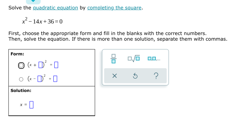 Solve the quadratic equation by completing the square.
x²- 14x + 36 = 0
First, choose the appropriate form and fill in the blanks with the correct numbers.
Then, solve the equation. If there is more than one solution, separate them with commas.
Form:
O (* + D' - 0
-
?
O (x - D
Solution:
X =
