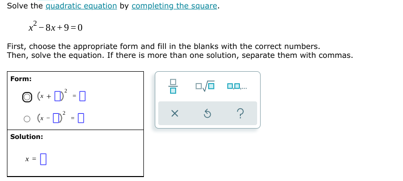 Solve the quadratic equation by completing the square.
x-8x+9=0
First, choose the appropriate form and fill in the blanks with the correct numbers.
Then, solve the equation. If there is more than one solution, separate them with commas.
Form:
O (x + D
´ = N
o (* - D° -0
Solution:
X =
