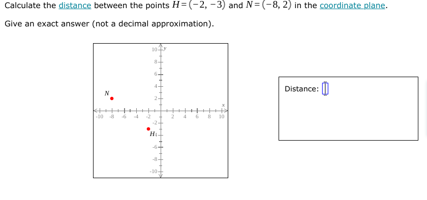 Calculate the distance between the points H= (-2, -3) and N= (-8, 2) in the coordinate plane.
Give an exact answer (not a decimal approximation).
10-
8
6.
Distance: |||
4
N
-10
-8
-6
-4
10
H1-
-6+
-8-
-10-
