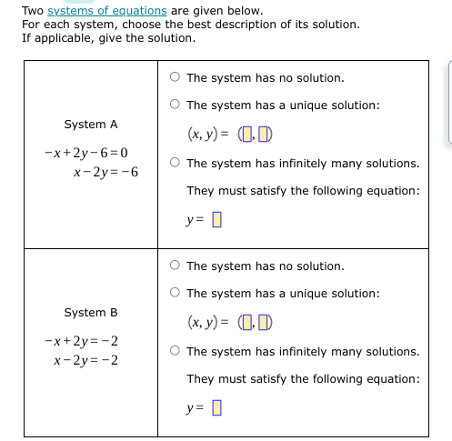 Two systems of equations are given below.
For each system, choose the best description of its solution.
If applicable, give the solution.
The system has no solution.
The system has a unique solution:
System A
(x, y) = (1)
-x+2y-6=0
x- 2y= -6
The system has infinitely many solutions.
They must satisfy the following equation:
y= 0
The system has no solution.
The system has a unique solution:
System B
(x, y) = (1)
-x+2y= -2
x- 2y = -2
The system has infinitely many solutions.
They must satisfy the following equation:
y= 0
