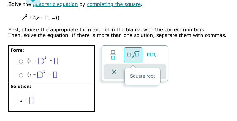 Solve the yuadratic equation by completing the square.
x² +4x- 11 = 0
First, choose the appropriate form and fill in the blanks with the correct numbers.
Then, solve the equation. If there is more than one solution, separate them with commas.
Form:
믐
O (x + D
o (x - D' - 0
Square root
Solution:
X =
