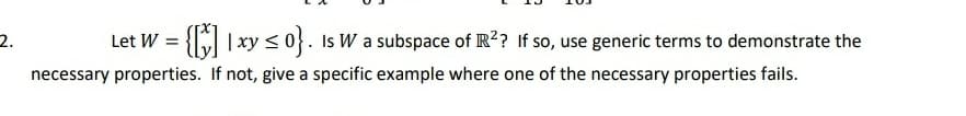 2.
Let W =
{ |xy < 0}. Is W a subspace of IR?? If so, use generic terms to demonstrate the
necessary properties. If not, give a specific example where one of the necessary properties fails.
