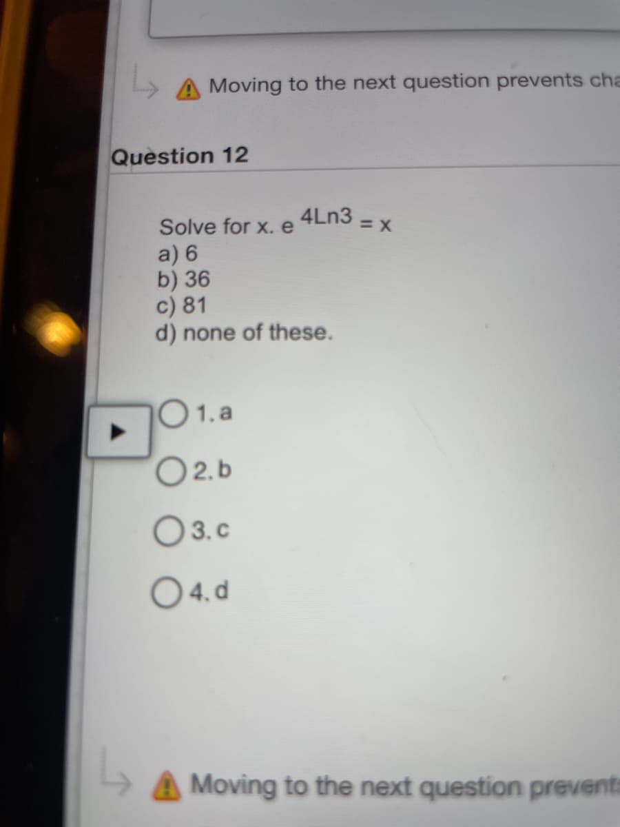 A Moving to the next question prevents cha
Question 12
4Ln3 =
Solve for x. e
a) 6
b) 36
c) 81
d) none of these.
101.a
O2.b
03.c
04.d
=X
Moving to the next question prevents